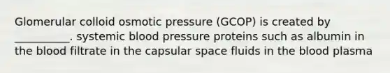 Glomerular colloid osmotic pressure (GCOP) is created by __________. systemic blood pressure proteins such as albumin in the blood filtrate in the capsular space fluids in the blood plasma