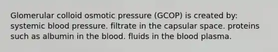 Glomerular colloid osmotic pressure (GCOP) is created by: systemic blood pressure. filtrate in the capsular space. proteins such as albumin in the blood. fluids in the blood plasma.