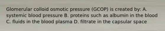 Glomerular colloid osmotic pressure (GCOP) is created by: A. systemic blood pressure B. proteins such as albumin in the blood C. fluids in the blood plasma D. filtrate in the capsular space