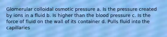 Glomerular colloidal osmotic pressure a. Is the pressure created by ions in a fluid b. Is higher than the blood pressure c. Is the force of fluid on the wall of its container d. Pulls fluid into the capillaries