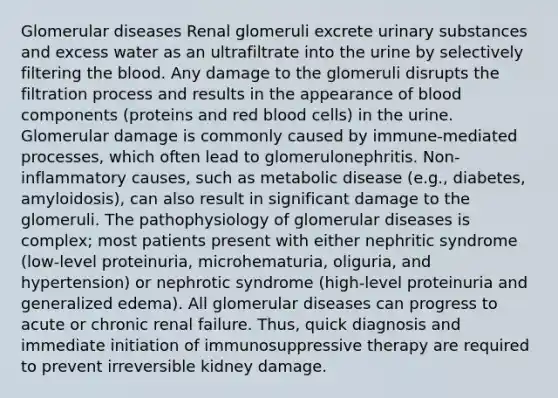 Glomerular diseases Renal glomeruli excrete urinary substances and excess water as an ultrafiltrate into the urine by selectively filtering the blood. Any damage to the glomeruli disrupts the filtration process and results in the appearance of blood components (proteins and red blood cells) in the urine. Glomerular damage is commonly caused by immune-mediated processes, which often lead to glomerulonephritis. Non-inflammatory causes, such as metabolic disease (e.g., diabetes, amyloidosis), can also result in significant damage to the glomeruli. The pathophysiology of glomerular diseases is complex; most patients present with either nephritic syndrome (low-level proteinuria, microhematuria, oliguria, and hypertension) or nephrotic syndrome (high-level proteinuria and generalized edema). All glomerular diseases can progress to acute or chronic renal failure. Thus, quick diagnosis and immediate initiation of immunosuppressive therapy are required to prevent irreversible kidney damage.