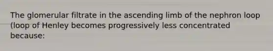 The glomerular filtrate in the ascending limb of the nephron loop (loop of Henley becomes progressively less concentrated because: