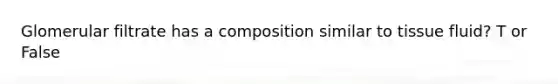 Glomerular filtrate has a composition similar to tissue fluid? T or False