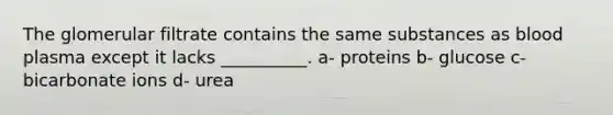 The glomerular filtrate contains the same substances as blood plasma except it lacks __________. a- proteins b- glucose c- bicarbonate ions d- urea