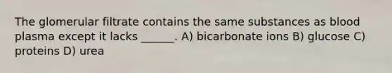 The glomerular filtrate contains the same substances as blood plasma except it lacks ______. A) bicarbonate ions B) glucose C) proteins D) urea