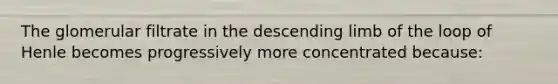 The glomerular filtrate in the descending limb of the loop of Henle becomes progressively more concentrated because: