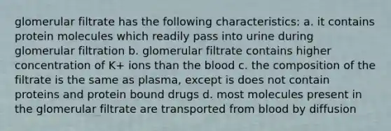 glomerular filtrate has the following characteristics: a. it contains protein molecules which readily pass into urine during glomerular filtration b. glomerular filtrate contains higher concentration of K+ ions than the blood c. the composition of the filtrate is the same as plasma, except is does not contain proteins and protein bound drugs d. most molecules present in the glomerular filtrate are transported from blood by diffusion