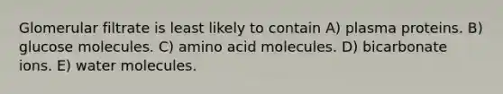 Glomerular filtrate is least likely to contain A) plasma proteins. B) glucose molecules. C) amino acid molecules. D) bicarbonate ions. E) water molecules.