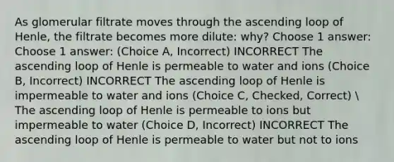 As glomerular filtrate moves through the ascending loop of Henle, the filtrate becomes more dilute: why? Choose 1 answer: Choose 1 answer: (Choice A, Incorrect) INCORRECT The ascending loop of Henle is permeable to water and ions (Choice B, Incorrect) INCORRECT The ascending loop of Henle is impermeable to water and ions (Choice C, Checked, Correct)  The ascending loop of Henle is permeable to ions but impermeable to water (Choice D, Incorrect) INCORRECT The ascending loop of Henle is permeable to water but not to ions