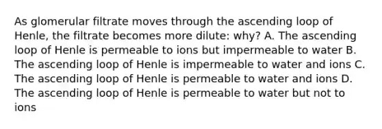 As glomerular filtrate moves through the ascending loop of Henle, the filtrate becomes more dilute: why? A. The ascending loop of Henle is permeable to ions but impermeable to water B. The ascending loop of Henle is impermeable to water and ions C. The ascending loop of Henle is permeable to water and ions D. The ascending loop of Henle is permeable to water but not to ions