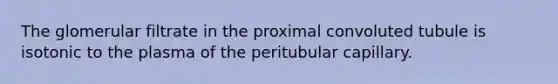 The glomerular filtrate in the proximal convoluted tubule is isotonic to the plasma of the peritubular capillary.