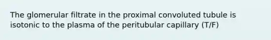 The glomerular filtrate in the proximal convoluted tubule is isotonic to the plasma of the peritubular capillary (T/F)