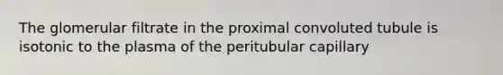 The glomerular filtrate in the proximal convoluted tubule is isotonic to the plasma of the peritubular capillary