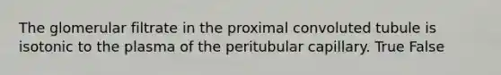 The glomerular filtrate in the proximal convoluted tubule is isotonic to the plasma of the peritubular capillary. True False