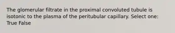 The glomerular filtrate in the proximal convoluted tubule is isotonic to the plasma of the peritubular capillary. Select one: True False