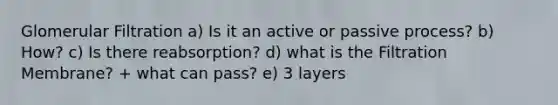 Glomerular Filtration a) Is it an active or passive process? b) How? c) Is there reabsorption? d) what is the Filtration Membrane? + what can pass? e) 3 layers