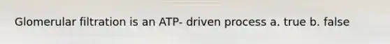 Glomerular filtration is an ATP- driven process a. true b. false