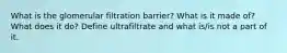 What is the glomerular filtration barrier? What is it made of? What does it do? Define ultrafiltrate and what is/is not a part of it.