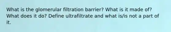 What is the glomerular filtration barrier? What is it made of? What does it do? Define ultrafiltrate and what is/is not a part of it.