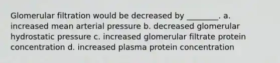 Glomerular filtration would be decreased by ________. a. increased mean arterial pressure b. decreased glomerular hydrostatic pressure c. increased glomerular filtrate protein concentration d. increased plasma protein concentration