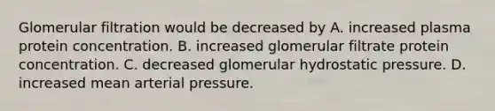 Glomerular filtration would be decreased by A. increased plasma protein concentration. B. increased glomerular filtrate protein concentration. C. decreased glomerular hydrostatic pressure. D. increased mean arterial pressure.