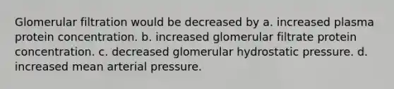 Glomerular filtration would be decreased by a. increased plasma protein concentration. b. increased glomerular filtrate protein concentration. c. decreased glomerular hydrostatic pressure. d. increased mean arterial pressure.