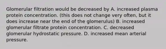 Glomerular filtration would be decreased by A. increased plasma protein concentration. (this does not change very often, but it does increase near the end of the glomerulus) B. increased glomerular filtrate protein concentration. C. decreased glomerular hydrostatic pressure. D. increased mean arterial pressure.