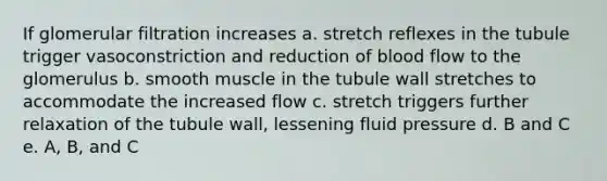 If glomerular filtration increases a. stretch reflexes in the tubule trigger vasoconstriction and reduction of blood flow to the glomerulus b. smooth muscle in the tubule wall stretches to accommodate the increased flow c. stretch triggers further relaxation of the tubule wall, lessening fluid pressure d. B and C e. A, B, and C