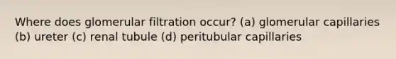 Where does glomerular filtration occur? (a) glomerular capillaries (b) ureter (c) renal tubule (d) peritubular capillaries