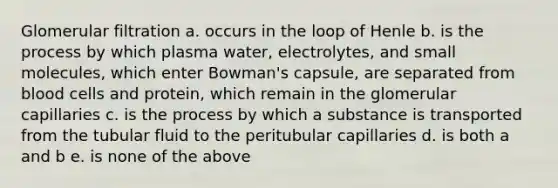 Glomerular filtration a. occurs in the loop of Henle b. is the process by which plasma water, electrolytes, and small molecules, which enter Bowman's capsule, are separated from blood cells and protein, which remain in the glomerular capillaries c. is the process by which a substance is transported from the tubular fluid to the peritubular capillaries d. is both a and b e. is none of the above