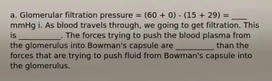 a. Glomerular filtration pressure = (60 + 0) - (15 + 29) = ____ mmHg i. As blood travels through, we going to get filtration. This is ___________. The forces trying to push the blood plasma from the glomerulus into Bowman's capsule are __________ than the forces that are trying to push fluid from Bowman's capsule into the glomerulus.