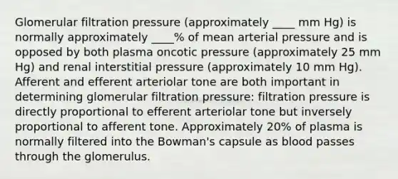 Glomerular filtration pressure (approximately ____ mm Hg) is normally approximately ____% of mean arterial pressure and is opposed by both plasma oncotic pressure (approximately 25 mm Hg) and renal interstitial pressure (approximately 10 mm Hg). Afferent and efferent arteriolar tone are both important in determining glomerular filtration pressure: filtration pressure is directly proportional to efferent arteriolar tone but inversely proportional to afferent tone. Approximately 20% of plasma is normally filtered into the Bowman's capsule as blood passes through the glomerulus.