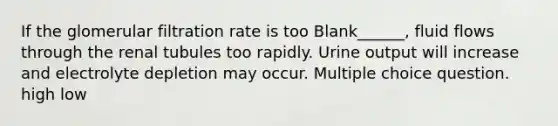 If the glomerular filtration rate is too Blank______, fluid flows through the renal tubules too rapidly. Urine output will increase and electrolyte depletion may occur. Multiple choice question. high low