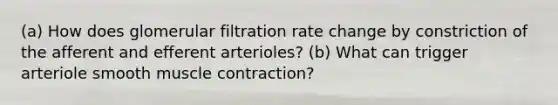 (a) How does glomerular filtration rate change by constriction of the afferent and efferent arterioles? (b) What can trigger arteriole smooth muscle contraction?