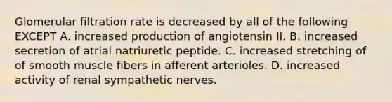 Glomerular filtration rate is decreased by all of the following EXCEPT A. increased production of angiotensin II. B. increased secretion of atrial natriuretic peptide. C. increased stretching of of smooth muscle fibers in afferent arterioles. D. increased activity of renal sympathetic nerves.