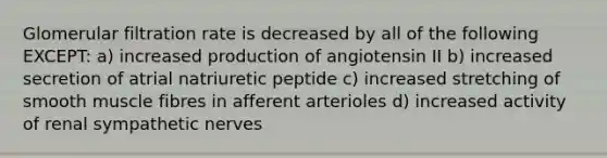 Glomerular filtration rate is decreased by all of the following EXCEPT: a) increased production of angiotensin II b) increased secretion of atrial natriuretic peptide c) increased stretching of smooth muscle fibres in afferent arterioles d) increased activity of renal sympathetic nerves