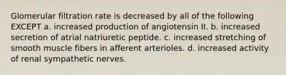 Glomerular filtration rate is decreased by all of the following EXCEPT a. increased production of angiotensin II. b. increased secretion of atrial natriuretic peptide. c. increased stretching of smooth muscle fibers in afferent arterioles. d. increased activity of renal sympathetic nerves.