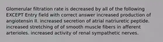 Glomerular filtration rate is decreased by all of the following EXCEPT Entry field with correct answer increased production of angiotensin II. increased secretion of atrial natriuretic peptide. increased stretching of of smooth muscle fibers in afferent arterioles. increased activity of renal sympathetic nerves.