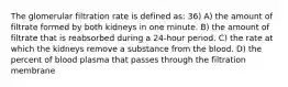 The glomerular filtration rate is defined as: 36) A) the amount of filtrate formed by both kidneys in one minute. B) the amount of filtrate that is reabsorbed during a 24-hour period. C) the rate at which the kidneys remove a substance from the blood. D) the percent of blood plasma that passes through the filtration membrane