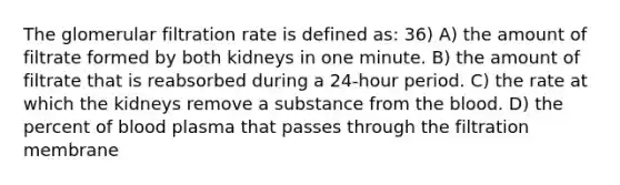 The glomerular filtration rate is defined as: 36) A) the amount of filtrate formed by both kidneys in one minute. B) the amount of filtrate that is reabsorbed during a 24-hour period. C) the rate at which the kidneys remove a substance from the blood. D) the percent of blood plasma that passes through the filtration membrane