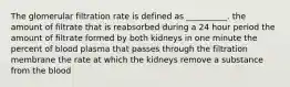 The glomerular filtration rate is defined as __________. the amount of filtrate that is reabsorbed during a 24 hour period the amount of filtrate formed by both kidneys in one minute the percent of blood plasma that passes through the filtration membrane the rate at which the kidneys remove a substance from the blood