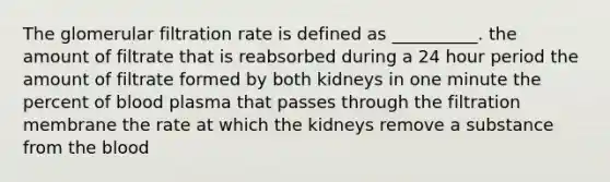 The glomerular filtration rate is defined as __________. the amount of filtrate that is reabsorbed during a 24 hour period the amount of filtrate formed by both kidneys in one minute the percent of blood plasma that passes through the filtration membrane the rate at which the kidneys remove a substance from the blood