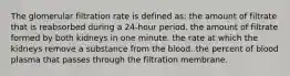 The glomerular filtration rate is defined as: the amount of filtrate that is reabsorbed during a 24-hour period. the amount of filtrate formed by both kidneys in one minute. the rate at which the kidneys remove a substance from the blood. the percent of blood plasma that passes through the filtration membrane.