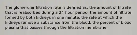 The glomerular filtration rate is defined as: the amount of filtrate that is reabsorbed during a 24-hour period. the amount of filtrate formed by both kidneys in one minute. the rate at which the kidneys remove a substance from <a href='https://www.questionai.com/knowledge/k7oXMfj7lk-the-blood' class='anchor-knowledge'>the blood</a>. the percent of blood plasma that passes through the filtration membrane.