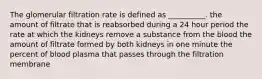 The glomerular filtration rate is defined as __________. the amount of filtrate that is reabsorbed during a 24 hour period the rate at which the kidneys remove a substance from the blood the amount of filtrate formed by both kidneys in one minute the percent of blood plasma that passes through the filtration membrane