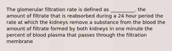 The glomerular filtration rate is defined as __________. the amount of filtrate that is reabsorbed during a 24 hour period the rate at which the kidneys remove a substance from the blood the amount of filtrate formed by both kidneys in one minute the percent of blood plasma that passes through the filtration membrane