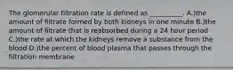 The glomerular filtration rate is defined as __________. A.)the amount of filtrate formed by both kidneys in one minute B.)the amount of filtrate that is reabsorbed during a 24 hour period C.)the rate at which the kidneys remove a substance from the blood D.)the percent of blood plasma that passes through the filtration membrane