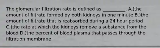 The glomerular filtration rate is defined as __________. A.)the amount of filtrate formed by both kidneys in one minute B.)the amount of filtrate that is reabsorbed during a 24 hour period C.)the rate at which the kidneys remove a substance from the blood D.)the percent of blood plasma that passes through the filtration membrane