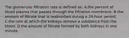 The glomerular filtration rate is defined as: A.the percent of blood plasma that passes through the filtration membrane. B.the amount of filtrate that is reabsorbed during a 24-hour period. C.the rate at which the kidneys remove a substance from the blood. D.the amount of filtrate formed by both kidneys in one minute.