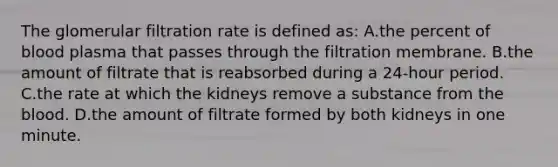 The glomerular filtration rate is defined as: A.the percent of blood plasma that passes through the filtration membrane. B.the amount of filtrate that is reabsorbed during a 24-hour period. C.the rate at which the kidneys remove a substance from the blood. D.the amount of filtrate formed by both kidneys in one minute.